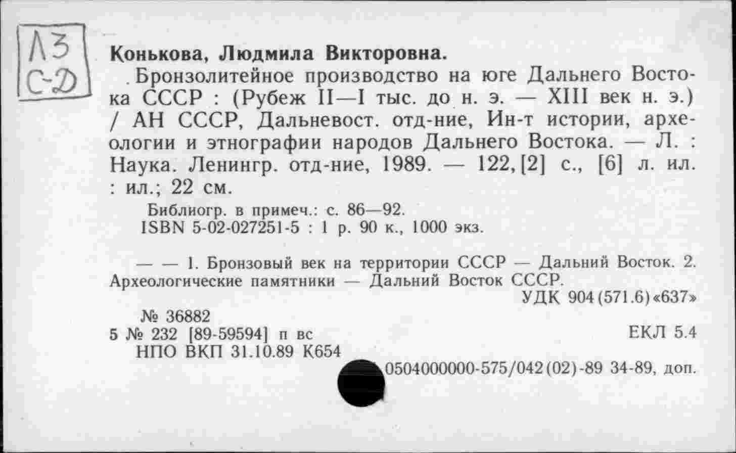 ﻿A3 С-2)
Конькова, Людмила Викторовна.
. Бронзолитейное производство на юге Дальнего Востока СССР : (Рубеж II—I тыс. до н. э. — XIII век н. э.) / АН СССР, Дальневост, отд-ние, Ин-т истории, археологии и этнографии народов Дальнего Востока. — Л. Наука. Ленингр. отд-ние, 1989. — 122, [2] с., [6] л. ил. : ил.; 22 см.
Библиогр. в примем.: с. 86—92.
ISBN 5-02-027251-5 : 1 р. 90 к, 1000 экз.
--------1. Бронзовый век на территории СССР — Дальний Восток. 2. Археологические памятники — Дальний Восток СССР.
УДК 904 (571.6) «637»
№ 36882
5 № 232 [89-59594] п вс	ЕКЛ 5.4
НПО ВКП 31.10.89 К654
^^0504000000-575/042 (02)-89 34-89, доп.